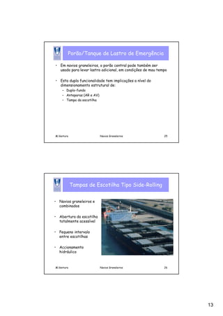 13
M.Ventura Navios Graneleiros 25
Porão/Tanque de Lastro de Emergência
• Em navios graneleiros, o porão central pode também ser
usado para levar lastro adicional, em condições de mau tempo
• Esta dupla funcionalidade tem implicações a nível do
dimensionamento estrutural de:
– Duplo-fundo
– Anteparas (AR e AV)
– Tampa da escotilha
M.Ventura Navios Graneleiros 26
Tampas de Escotilha Tipo Side-Rolling
• Navios graneleiros e
combinados
• Abertura da escotilha
totalmente acessível
• Pequeno intervalo
entre escotilhas
• Accionamento
hidráulico
 