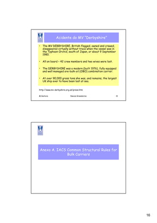 16
M.Ventura Navios Graneleiros 31
Acidente do MV “Derbyshire”
• The MV DERBYSHIRE, British flagged, owned and crewed,
disappeared virtually without trace when the vessel was in
the Typhoon Orchid, south of Japan, or about 9 September
1980.
• All on board – 42 crew members and two wives were lost.
• The DERBYSHIRE was a modern (built 1976), fully equipped
and well managed ore-bulk-oil (OBO) combination carrier.
• At over 90,000 gross tons she was, and remains, the largest
UK ship ever to have been lost at sea.
http://www.mv-derbyshire.org.uk/press.htm
Anexo A. IACS Common Structural Rules for
Bulk Carriers
 
