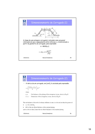 18
M.Ventura Navios Graneleiros 35
Dimensionamento de Corrugado (1)
A chapa de uma antepara corrugada é calculada como um painel
reforçado em que o espaçamento entre reforços, s, é determinado a
partir da geometria do corrugado, pela expressão:
s = MAX(a,c)
M.Ventura Navios Graneleiros 36
Dimensionamento de Corrugado (2)
• A inércia de um corrugado, em [cm3], é calculada pela expressão:
 