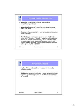 2
M.Ventura Navios Graneleiros 3
Tipos de Navios Graneleiros
• Graneleiro (bulk carrier) - com ou sem meios de
carga/descarga próprios
• Mineraleiro (ore carrier) - com factores de estiva aprox.
0.34 – 0.51 m3/t
• Cimenteiro (cement carrier) - com factores de estiva aprox.
0.79 – 0.83 m3/t
• Grandes Lagos – navios para operar na zona dos Grandes
Lagos, entre os EUA e o Canadá, e que estão sujeitos à boca
máxima do canal de S. Lourenço (22.80 m); caracterizados
por serem auto-descarregadores (baldes/cintas), terem
elevado número de porões e escotilhas e com porte variando
entre aprox. 26,000 – 38,000 t
M.Ventura Navios Graneleiros 4
Navios Combinados
• Navios OBO (ore/bulk/oil), para transporte de granéis
sólidos e líquidos
• ConBulkers (container/bulk), para transporte de contentores
e granéis, geralmente providos de escotilhas largas e meios
de elevação
 