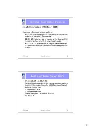 6
M.Ventura Navios Graneleiros 11
Estruturas - Classificação de Graneleiros
Notação Harmonizada da IACS (Janeiro 2002)
Reconhece três categorias de graneleiros:
• BC-I: bulk carriers designed to carry dry bulk cargoes with
a density of less than 1.0 tonnes/m3.
• BC-II: BC-I, plus carriage of cargoes with a density of 1.0
tonnes/m3 and above (with all cargo holds loaded).
• BC-III: BC-II, plus carriage of cargoes with a density of
1.0 tonnes/m3 and above (with specified holds empty at full
draught).
M.Ventura Navios Graneleiros 12
IACS Joint Bulker Project (JBP)
• BV, CCS, GL, KR, NK, RINA, RS
• Conjunto completo de regras sobre estruturas de graneleiros
para SSS (Short Sea Shipping) e DSS (Deep Sea Shipping)
• Aplica-se a navios com:
– Comprimento ≥ 90 m
– Casco simples e duplo
• Entrada em vigor a 1 de Janeiro de 2006
• Ver Anexo A
 