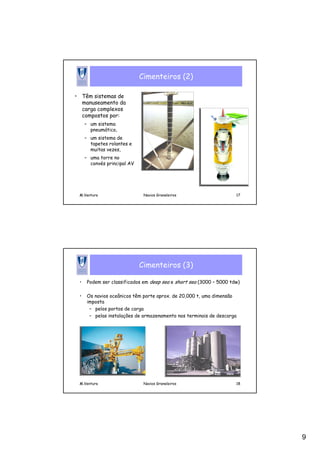 9
M.Ventura Navios Graneleiros 17
Cimenteiros (2)
• Têm sistemas de
manuseamento da
carga complexos
compostos por:
– um sistema
pneumático,
– um sistema de
tapetes rolantes e
muitas vezes,
– uma torre no
convés principal AV
M.Ventura Navios Graneleiros 18
Cimenteiros (3)
• Podem ser classificados em deep sea e short sea (3000 – 5000 tdw)
• Os navios oceânicos têm porte aprox. de 20,000 t, uma dimensão
imposta
– pelos portos de carga
– pelas instalações de armazenamento nos terminais de descarga
 