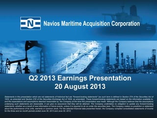 Q2 2013 Earnings Presentation
20 August 2013
Statements in this presentation which are not statements of historical fact are "forward-looking statements" (as such term is defined in Section 27A of the Securities Act of
1933, as amended and Section 21E of the Securities Exchange Act of 1934, as amended). These forward-looking statements are based on the information available to,
and the expectations and assumptions deemed reasonable by, the Company at the time this presentation was made. Although the Company believes that the assumptions
underlying such statements are reasonable, it can give no assurance that they will be attained. The Company undertakes no obligation to update any forward-looking
statements, whether as a result of new information or future events, unless it is required to do so under the securities laws. The Company makes no prediction or statement
about the performance of its units, warrants or common stock. For the selected financial data presented herein, the Company compiled consolidated statements of income
for the three and six month periods ended June 30, 2013 and June 30, 2012.
 