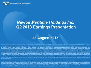 Navios Maritime Holdings Inc.
Q2 2013 Earnings Presentation
22 August 2013
This presentation contains forward-looking statements (as defined in Section 27A of the Securities Act of 1933, as amended, and Section 21E of the Securities Exchange Act of 1934, as amended)
concerning future events and Navios Holdings’ growth strategy and measures to implement such strategy, including expected vessel acquisitions and entering into further time charters. Words such
as “expects,” “intends,” “plans,” “believes,” “anticipates,” “hopes,” “estimates,” and variations of such words and similar expressions are intended to identify forward-looking statements. Such
statements include comments regarding expected revenues and time charters. Although Navios Holdings believes that the expectations reflected in such forward-looking statements are reasonable,
no assurance can be given that such expectations will prove to have been correct. These statements involve known and unknown risks and are based upon a number of assumptions and estimates
which are inherently subject to significant uncertainties and contingencies, many of which are beyond the control of Navios Holdings. Actual results may differ materially from those expressed or
implied by such forward-looking statements. Factors that could cause actual results to differ materially include, but are not limited to changes in the demand for dry bulk vessels, competitive factors in
the market in which Navios Holdings operates; risks associated with operations outside the United States; and other factors listed from time to time in Navios Holdings’ filings with the Securities and
Exchange Commission. Navios Holdings expressly disclaims any obligations or undertaking to release publicly any updates or revisions to any forward-looking statements contained herein to reflect
any change in Navios Holdings’ expectations with respect thereto or any change in events, conditions or circumstances on which any statement is based. The Company makes no prediction or
statement about the performance of its common stock. For the selected financial data presented herein, Navios Holdings compiled consolidated statements of operation and selected balance sheets
for the relevant periods.
EBITDA represents net income plus interest and finance costs plus depreciation and amortization and income taxes, if any, unless otherwise stated. EBITDA is a “non-GAAP financial measure” and
should not be considered a substitute for net income, cash flow from operating activities and other operations or cash flow statement data prepared in accordance with accounting principles generally
accepted in the United States or as a measure of profitability or liquidity. EBITDA is presented to provide additional information with respect to the Company's ability to satisfy its obligations including
debt service, capital expenditures, working capital requirements and payment of dividends. While EBITDA is frequently used as a measure of operating results and the ability to meet debt service
requirements, the definition of EBITDA used here may not be comparable to that used by other companies due to differences in methods of calculation.
 