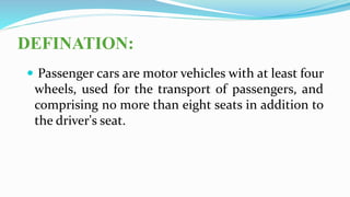 DEFINATION:
 Passenger cars are motor vehicles with at least four
wheels, used for the transport of passengers, and
comprising no more than eight seats in addition to
the driver's seat.
 