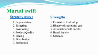 Maruti swift
Strategy uses :
1. Segmentation
2. Targeting
3. Positioning
4. Product Quality
5. Pricing
6. Distribution
7. Promotion
Strengths :
1. Consistent leadership
2. History of successful cars
3. Association with suzuki
4. Brand loyalty
5. Services
 