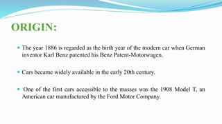 ORIGIN:
 The year 1886 is regarded as the birth year of the modern car when German
inventor Karl Benz patented his Benz Patent-Motorwagen.
 Cars became widely available in the early 20th century.
 One of the first cars accessible to the masses was the 1908 Model T, an
American car manufactured by the Ford Motor Company.
 