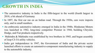 GROWTH IN INDIA
 The automotive industry in India is the fifth-largest in the world (fourth largest in
2018, a bit ahead of Germany
 In 1897, the first car ran on an Indian road. Through the 1930s, cars were imports
only, and in small numbers.
 An embryonic automotive industry emerged in India in the 1940s. Hindustan Motors
was launched in 1942, long-time competitor Premier in 1944, building Chrysler,
Dodge, and Fiat products respectively.
 Mahindra & Mahindra was established by two brothers in 1945, and began assembly
of Jeep CJ-3A utility vehicles.
 India got independence in 1947, the Government of India and the private sector
launched efforts to create an automotive-component manufacturing industry to supply
to the automobile industry.
 