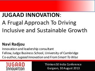 JUGAAD INNOVATION:
A Frugal Approach To Driving
Inclusive and Sustainable Growth
Navi Radjou
Innovation and leadership consultant
Fellow, Judge Business School, University of Cambridge
Co-author, Jugaad Innovation and From Smart To Wise
Thinkers50 India Conference
Gurgaon, 30 August 2013
 
