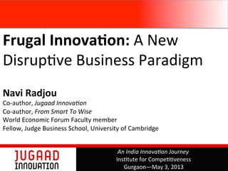 Frugal	
  Innova,on:	
  A	
  New	
  
Disrup,ve	
  Business	
  Paradigm	
  	
  
	
  
Navi	
  Radjou	
  
Co-­‐author,	
  Jugaad	
  Innova+on	
  	
  
Co-­‐author,	
  From	
  Smart	
  To	
  Wise	
  
World	
  Economic	
  Forum	
  Faculty	
  member	
  
Fellow,	
  Judge	
  Business	
  School,	
  University	
  of	
  Cambridge	
  
	
  
An	
  India	
  Innova+on	
  Journey	
  
Ins,tute	
  for	
  Compe,,veness	
  
Gurgaon—May	
  3,	
  2013	
  
 