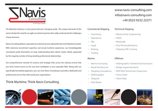 www.navis-consulting.com
                                                                                                                                    info@navis-consulting.com
                                                                                                                                              +44 (0)23 9232 22371

The Maritime industry is a fast paced and ever changing world. The unique demands of this            Commercial Shipping            Technical Shipping
sector dictate the need for an agile recruitment partner that really understands the challenges
                                                                                                     •	 Chartering		      	         •		Marine	Deck/	Engineering	
of your business.                                                                                    •	 Operations	       		        •		HSEQ
                                                                                                     •	 P&I		      	      	         •		Newbuild
Navis Consulting deliver a specialist recruitment service, tailored for the niche Maritime market.
                                                                                                     •	 Legal	     	      	         •		Port/Terminal/Harbour
With extensive recruitment expertise and actual maritime experience, our knowledgeable
                                                                                                     •	 Broking	   	      							   •		Shipping	HR/	Crewing	
consultants pride themselves on truly understanding their clients’ needs; clearly supported
                                                                                                     •	 Trading
by the ongoing number of long-standing professional relationships.
                                                                                                     Marine                         Offshore
Our comprehensive network of contacts and strategic links across the industry ensure that
                                                                                                     •	 Marine	Surveying		          •		Hydrographic/	Geotechnical	Surveyors
you have instant access to the very best candidates in your specialist field. Along with our         •	 Naval	Architecture		        •		Bridge	Superintendents
specifically formulated approach, you can trust Navis Consulting to provide a dedicated and          •	 Shipping	Consultancy	       •		ROV	Pilot	Technicians/Supervisor
professional service that will exceed your expectations.                                             •	 OEM/Supplier	     	         •		Party	Chiefs
                                                                                                     •	 Shipyard	 	       							   •		Client	Reps	
Think Maritime. Think Navis Consulting.                                                              •	 Ship	Repair
 