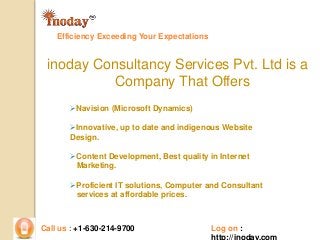 Efficiency Exceeding Your Expectations 
inoday Consultancy Services Pvt. Ltd is a 
Company That Offers 
Navision (Microsoft Dynamics) 
Innovative, up to date and indigenous Website 
Design. 
Content Development, Best quality in Internet 
Marketing. 
Proficient IT solutions, Computer and Consultant 
services at affordable prices. 
Call us : +1-630-214-9700 Log on : 
http://inoday.com 
 