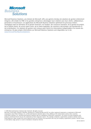 Microsoft Business Solutions, une division de Microsoft, offre une gamme étendue de solutions de gestion entièrement
intégrées, afin d’aider les PME et les grandes entreprises à développer leurs relations avec leurs clients, collaborateurs,
partenaires et fournisseurs. Les applications de Microsoft Business Solutions optimisent les processus métiers
stratégiques dans les domaines de la gestion financière, de l’analyse, des ressources humaines, de la gestion de projets,
de la relation clients, du service après-vente, de la chaîne logistique, du commerce électronique, de la production et
de la distribution. Ces solutions de gestion sont conçues pour fournir les informations indispensables à la réussite des
entreprises. De plus amples informations sur Microsoft Business Solutions sont disponibles sur le site
www.microsoft.be/BusinessSolutions.




© 2005 Microsoft Business Solutions ApS, Denmark. All rights reserved.
Microsoft, Great Plains, Navision, Windows, Windows NT, Outlook BizTalk and SIFT are either registered trademarks or trademarks of Microsoft
Corporation, Great Plains Software, Inc. or Microsoft Business Solutions ApS or their affiliates in the United States and/or other countries.
Great Plains Software, Inc. and Microsoft Business Solutions ApS are subsidiaries of Microsoft Corporation. The names of actual companies and
products mentioned herein may be the trademarks of their respective owners. The example companies, organizations, products, domain names,
email addresses, logos, people and events depicted herein are fictitious. No association with any real company, organization, product, domain name,
e-mail address, logo, person, or event is intended or should be inferred.
                                                                                                                                     BE-NS-A4BR-FR
 