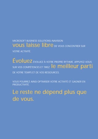 MICROSOFT BUSINESS SOLUTIONS–NAVISION

vous laisse libre DE VOUS CONCENTRER SUR
VOTRE ACTIVITÉ.



Évoluez ÉVOLUEZ À VOTRE PROPRE RYTHME. APPUYEZ-VOUS
SUR VOS COMPÉTENCES ET TIREZ le meilleur parti

DE VOTRE TEMPS ET DE VOS RESSOURCES.


VOUS POURREZ AINSI OPTIMISER VOTRE ACTIVITÉ ET GAGNER EN
PRODUCTIVITÉ.


Le reste ne dépend plus que
de vous.
 