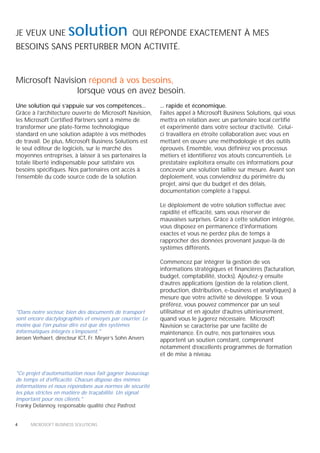 JE VEUX UNE          solution                   QUI RÉPONDE EXACTEMENT À MES
BESOINS SANS PERTURBER MON ACTIVITÉ.


Microsoft Navision répond à vos besoins,
                lorsque vous en avez besoin.
Une solution qui s’appuie sur vos compétences...          ... rapide et économique.
Grâce à l’architecture ouverte de Microsoft Navision,     Faites appel à Microsoft Business Solutions, qui vous
les Microsoft Certified Partners sont à même de           mettra en relation avec un partenaire local certifié
transformer une plate-forme technologique                 et expérimenté dans votre secteur d’activité. Celui-
standard en une solution adaptée à vos méthodes           ci travaillera en étroite collaboration avec vous en
de travail. De plus, Microsoft Business Solutions est     mettant en œuvre une méthodologie et des outils
le seul éditeur de logiciels, sur le marché des           éprouvés. Ensemble, vous définirez vos processus
moyennes entreprises, à laisser à ses partenaires la      métiers et identifierez vos atouts concurrentiels. Le
totale liberté indispensable pour satisfaire vos          prestataire exploitera ensuite ces informations pour
besoins spécifiques. Nos partenaires ont accès à          concevoir une solution taillée sur mesure. Avant son
l’ensemble du code source code de la solution.            déploiement, vous conviendrez du périmètre du
                                                          projet, ainsi que du budget et des délais,
                                                          documentation complète à l’appui.

                                                          Le déploiement de votre solution s’effectue avec
                                                          rapidité et efficacité, sans vous réserver de
                                                          mauvaises surprises. Grâce à cette solution intégrée,
                                                          vous disposez en permanence d’informations
                                                          exactes et vous ne perdez plus de temps à
                                                          rapprocher des données provenant jusque-là de
                                                          systèmes différents.

                                                          Commencez par intégrer la gestion de vos
                                                          informations stratégiques et financières (facturation,
                                                          budget, comptabilité, stocks). Ajoutez-y ensuite
                                                          d’autres applications (gestion de la relation client,
                                                          production, distribution, e-business et analytiques) à
                                                          mesure que votre activité se développe. Si vous
                                                          préférez, vous pouvez commencer par un seul
"Dans notre secteur, bien des documents de transport      utilisateur et en ajouter d’autres ultérieurement,
sont encore dactylographiés et envoyés par courrier. Le   quand vous le jugerez nécessaire. Microsoft
moins que l’on puisse dire est que des systèmes           Navision se caractérise par une facilité de
informatiques intégrés s’imposent."                       maintenance. En outre, nos partenaires vous
Jeroen Verhaert, directeur ICT, Fr. Meyer’s Sohn Anvers   apportent un soutien constant, comprenant
                                                          notamment d’excellents programmes de formation
                                                          et de mise à niveau.


"Ce projet d’automatisation nous fait gagner beaucoup
de temps et d’efficacité. Chacun dispose des mêmes
informations et nous répondons aux normes de sécurité
les plus strictes en matière de traçabilité. Un signal
important pour nos clients."
Franky Delannoy, responsable qualité chez Pasfrost


4     MICROSOFT BUSINESS SOLUTIONS
 