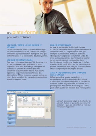 Une    plate-forme fiable
pour votre croissance

UNE PLATE-FORME À LA FOIS OUVERTE ET                     FACILE D’APPRENTISSAGE.
SÉCURISÉE.                                               Le ‘look & feel’ familier de Microsoft Outlook
L’environnement de développement orienté objet           accélère la formation des employés et des nouveaux
de Microsoft Navision et son code source compact         utilisateurs. Dans la Comptabilité de Base, par
simplifient la personnalisation du logiciel, ainsi que   exemple, la présentation de l’écran demeure
sa maintenance et sa connexion à d’autres systèmes.      identique qu’il s’agisse de consulter un solde, de
                                                         créer un nouveau compte ou d’imputer un journal
UNE BASE DE DONNÉES FIABLE.                              sur un compte existant. La navigation dans
Que vous optiez pour Microsoft SQL Server ou pour        l’application est familière car fondée sur l’interface
la base de données Microsoft Navision, vous              standard de Microsoft Windows. Le tout est épaulé
disposerez d’un outil de stockage fiable pour vos        par une substantielle aide en ligne, que vous pouvez
données. Le système de sécurité gère non                 encore compléter par vos propres astuces.
seulement les autorisations d’accès, mais assure
également en permanence la cohérence des                 ACCES A L’INFORMATION DANS N’IMPORTE
informations. Même en cas de coupure secteur au          QUELLE LANGUE
cours d’une opération, les transactions enregistrées     Offrez un meilleur service à vos clients et
seront toujours en phase.                                partenaires en leur fournissant des descriptions
                                                         d’inventaires, des rapports imprimés et des factures
                                                         dans leur propre langue et dans leur devise. Vous
                                                         pouvez passer directement d’une langue à l’autre,
                                                         pour autant qu’elle soit installée dans votre système.




                                                                 Microsoft Navision 4.0 adopte le style familier de
                                                                 Microsoft Outlook, ce qui facilite énormément la
                                                                 navigation— quel que soit l’endroit où vous vous
                                                                 trouvez dans l’application.




                                                                               MICROSOFT BUSINESS SOLUTIONS           5
 