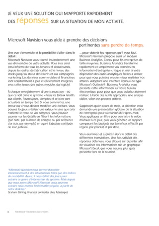 JE VEUX UNE SOLUTION QUI M’APPORTE RAPIDEMENT
DES    réponses                      SUR LA SITUATION DE MON ACTIVITÉ.



Microsoft Navision vous aide à prendre des décisions
                                     pertinentes sans perdre de temps.
Une vue d’ensemble et la possibilité d’aller dans le       ... pour obtenir les réponses qu’il vous faut.
détail...                                                  Microsoft Navision propose aussi un module
Microsoft Navision vous fournit instantanément une         Business Analytics. Conçu pour les entreprises de
vue d’ensemble de votre activité. Vous êtes ainsi          taille moyenne, Business Analytics transforme
tenu informé de tous les tenants et aboutissants,          rapidement et simplement vos données en
depuis les ordres de fabrication et le niveau des          information d’entreprise critique et met à votre
stocks jusqu’au statut des clients et aux campagnes        disposition des outils analytiques faciles à utiliser,
marketing. Les données commerciales et financières         pour que vous puissiez encore mieux maîtriser vos
sont constamment à jour et entièrement intégrées           affaires. Adoptant une interface connue de type
avec celles issues des autres modules du logiciel.         Microsoft Outlook®, Business Analytics vous
                                                           présente cette information sur votre bureau
À chaque enregistrement d’une transaction – où             électronique, pour pour que vous puissiez aisément
que ce soit dans le système – tous les totaux relatifs     réaliser, à l’aide des outils appropriés, une analyse
aux clients, fournisseurs, comptes et articles sont        ciblée, selon vos propres critères.
actualisés en temps réel. Si vous commettez une
erreur ou si vous désirez modifier une écriture, vous      Supposons qu’en cours de mois, la direction vous
pouvez toujours réaliser une extourne sans que cela        demande une présentation globale de la situation
n’affecte le reste de vos comptes. Vous pouvez             de l’entreprise pour la réunion de l’après-midi.
zoomer sur les détails en filtrant les informations        Vous appliquez un filtre pour connaître le solde
(par date, par numéro de compte ou par référence           mensuel à ce jour, puis vous générez un rapport
d’article, par exemple) en ayant l’absolue certitude       comparant les budgets aux bénéfices effectifs par
de leur justesse.                                          région, par produit et par date.

                                                           Vous examinez et explorez alors le détail des
                                                           différentes transactions. Une fois satisfait des
                                                           réponses obtenues, vous cliquez sur Exporter afin
                                                           de visualiser ces informations sur un graphique
                                                           Microsoft Excel, que vous n’aurez plus qu’à
                                                           présenter lors de la réunion.




“Microsoft Navision nous permet d’accéder
instantanément à des informations telles que des indices
de rentabilité. Avant, il nous fallait des jours pour
extraire ce genre d’information du système. Mais depuis
que nous avons Microsoft Navision, nous pouvons
extraire nous-mêmes l’information requise, à partir de
notre desktop. ”
Graham Stirling, financial controller chez Masterpet




6     MICROSOFT BUSINESS SOLUTIONS
 