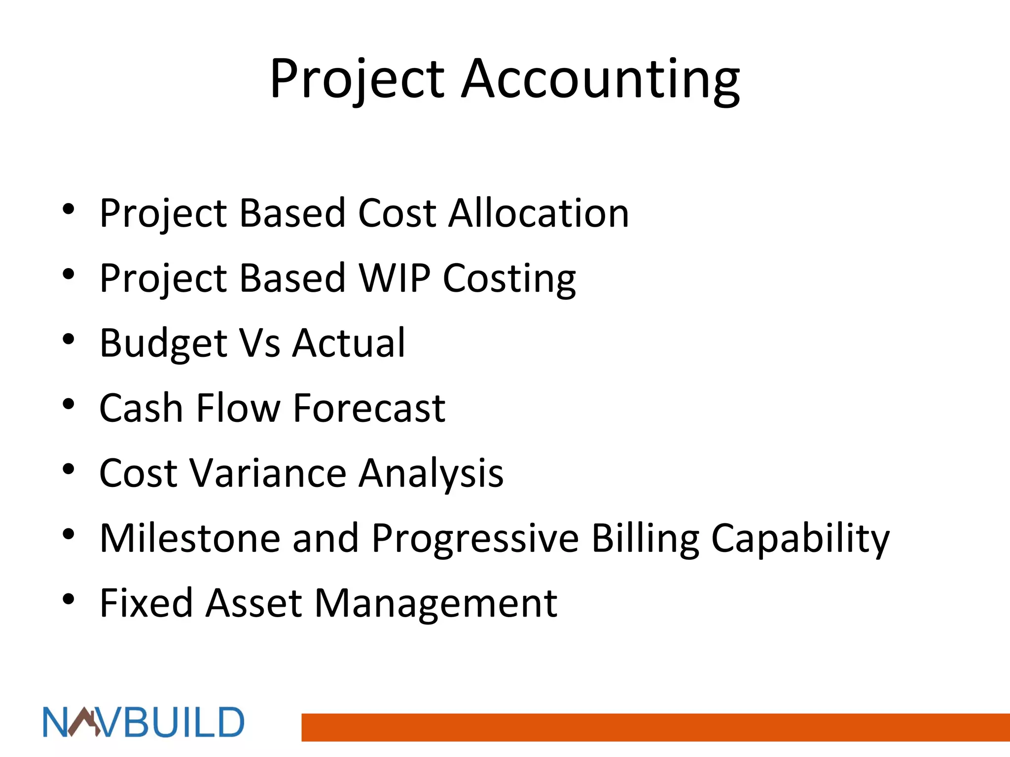 Project Accounting

•   Project Based Cost Allocation
•   Project Based WIP Costing
•   Budget Vs Actual
•   Cash Flow Forecast
•   Cost Variance Analysis
•   Milestone and Progressive Billing Capability
•   Fixed Asset Management
 