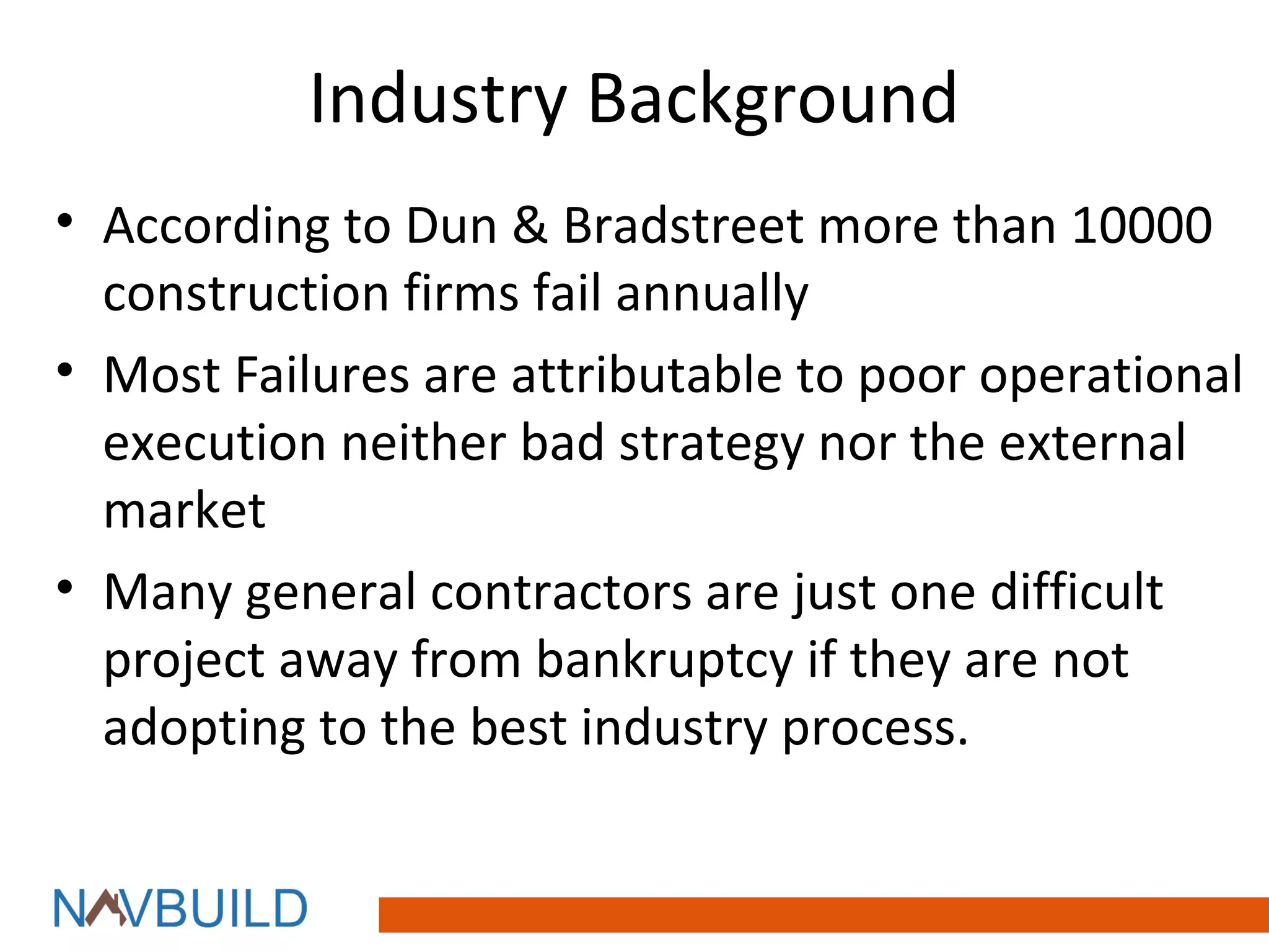 Industry Background
• According to Dun & Bradstreet more than 10000
  construction firms fail annually
• Most Failures are attributable to poor operational
  execution neither bad strategy nor the external
  market
• Many general contractors are just one difficult
  project away from bankruptcy if they are not
  adopting to the best industry process.
 