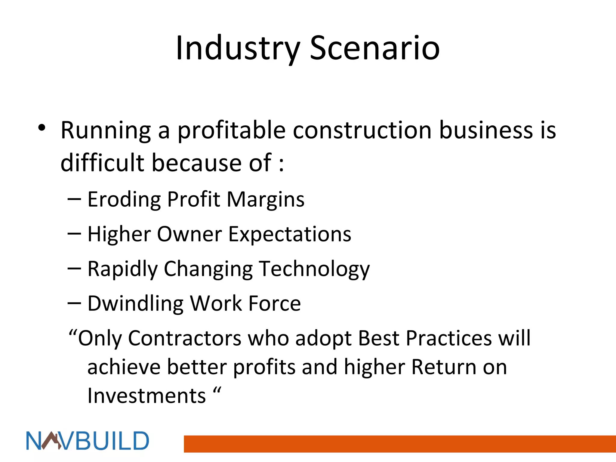 Industry Scenario

• Running a profitable construction business is
  difficult because of :
  – Eroding Profit Margins
  – Higher Owner Expectations
  – Rapidly Changing Technology
  – Dwindling Work Force
  “Only Contractors who adopt Best Practices will
    achieve better profits and higher Return on
    Investments “
 