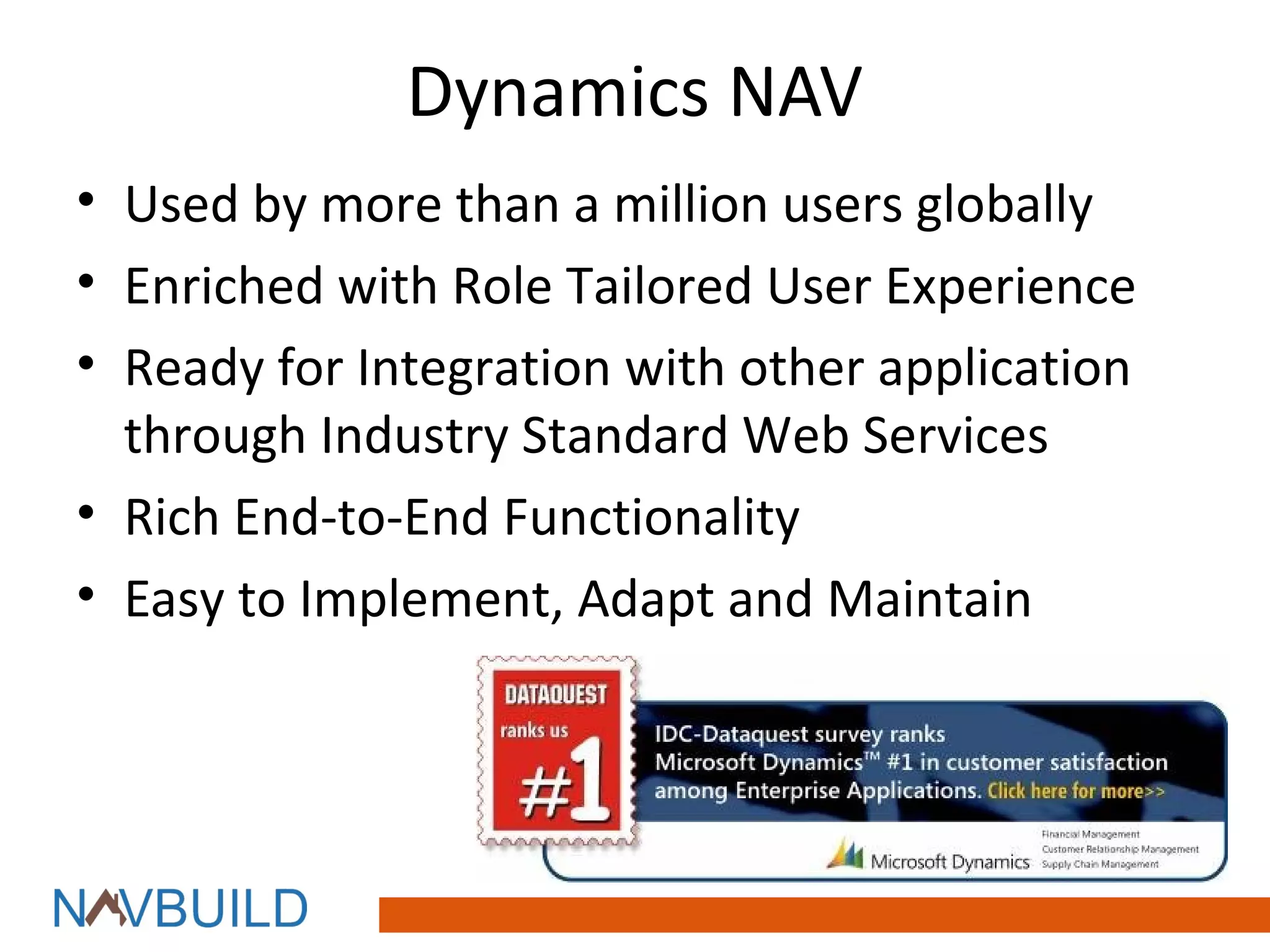 Dynamics NAV
• Used by more than a million users globally
• Enriched with Role Tailored User Experience
• Ready for Integration with other application
  through Industry Standard Web Services
• Rich End-to-End Functionality
• Easy to Implement, Adapt and Maintain
 