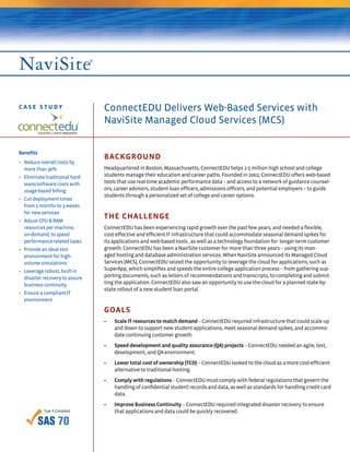 CASE STUDY                      ConnectEDU Delivers Web-Based Services with
                                NaviSite Managed Cloud Services (MCS)


Benefits
                                BACKGROUND
• Reduce overall costs by
  more than 30%                 Headquartered in Boston, Massachusetts, ConnectEDU helps 2.5 million high school and college
• Eliminate traditional hard-   students manage their education and career paths. Founded in 2002, ConnectEDU offers web-based
  ware/software costs with      tools that use real-time academic performance data – and access to a network of guidance counsel-
  usage-based billing           ors, career advisors, student loan ofﬁcers, admissions ofﬁcers, and potential employers – to guide
                                students through a personalized set of college and career options.
• Cut deployment times
  from 3 months to 3 weeks
  for new services
• Adjust CPU & RAM
                                THE CHALLENGE
  resources per machine,        ConnectEDU has been experiencing rapid growth over the past few years, and needed a ﬂexible,
  on-demand, to speed           cost-effective and efﬁcient IT infrastructure that could accommodate seasonal demand spikes for
  performance-related tasks     its applications and web-based tools , as well as a technology foundation for longer term customer
• Provide an ideal test         growth. ConnectEDU has been a NaviSite customer for more than three years – using its man-
  environment for high-         aged hosting and database administration services. When NaviSite announced its Managed Cloud
  volume simulations            Services (MCS), ConnectEDU seized the opportunity to leverage the cloud for applications, such as
• Leverage robust, built-in     SuperApp, which simpliﬁes and speeds the entire college application process – from gathering sup-
  disaster recovery to assure   porting documents, such as letters of recommendations and transcripts, to completing and submit-
  business continuity           ting the application. ConnectEDU also saw an opportunity to use the cloud for a planned state-by-
                                state rollout of a new student loan portal.
• Ensure a compliant IT
  environment

                                GOALS
                                •   Scale IT resources to match demand – ConnectEDU required infrastructure that could scale up
                                    and down to support new student applications, meet seasonal demand spikes, and accommo-
                                    date continuing customer growth.
                                •   Speed development and quality assurance (QA) projects – ConnectEDU needed an agile, test,
                                    development, and QA environment.
                                •   Lower total cost of ownership (TCO) – ConnectEDU looked to the cloud as a more cost-efﬁcient
                                    alternative to traditional hosting.
                                •   Comply with regulations – ConnectEDU must comply with federal regulations that govern the
                                    handling of conﬁdential student records and data, as well as standards for handling credit card
                                    data.
                                •   Improve Business Continuity – ConnectEDU required integrated disaster recovery to ensure
                                    that applications and data could be quickly recovered.
 