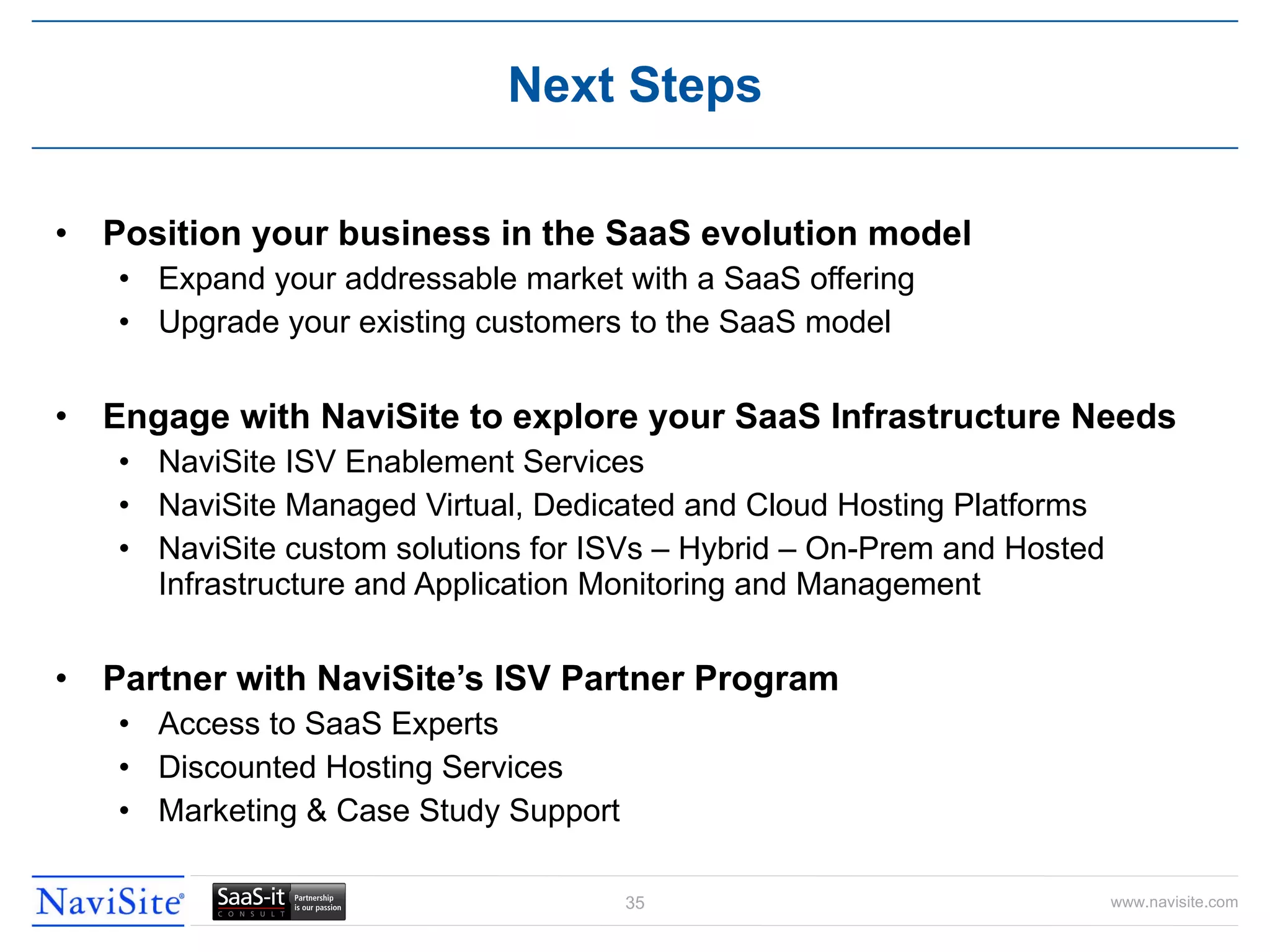 Position your business in the SaaS evolution model Expand your addressable market with a SaaS offering Upgrade your existing customers to the SaaS model Engage with NaviSite to explore your SaaS Infrastructure Needs NaviSite ISV Enablement Services NaviSite Managed Virtual, Dedicated and Cloud Hosting Platforms NaviSite custom solutions for ISVs – Hybrid – On-Prem and Hosted Infrastructure and Application Monitoring and Management Partner with NaviSite’s ISV Partner Program Access to SaaS Experts Discounted Hosting Services Marketing & Case Study Support Next Steps 