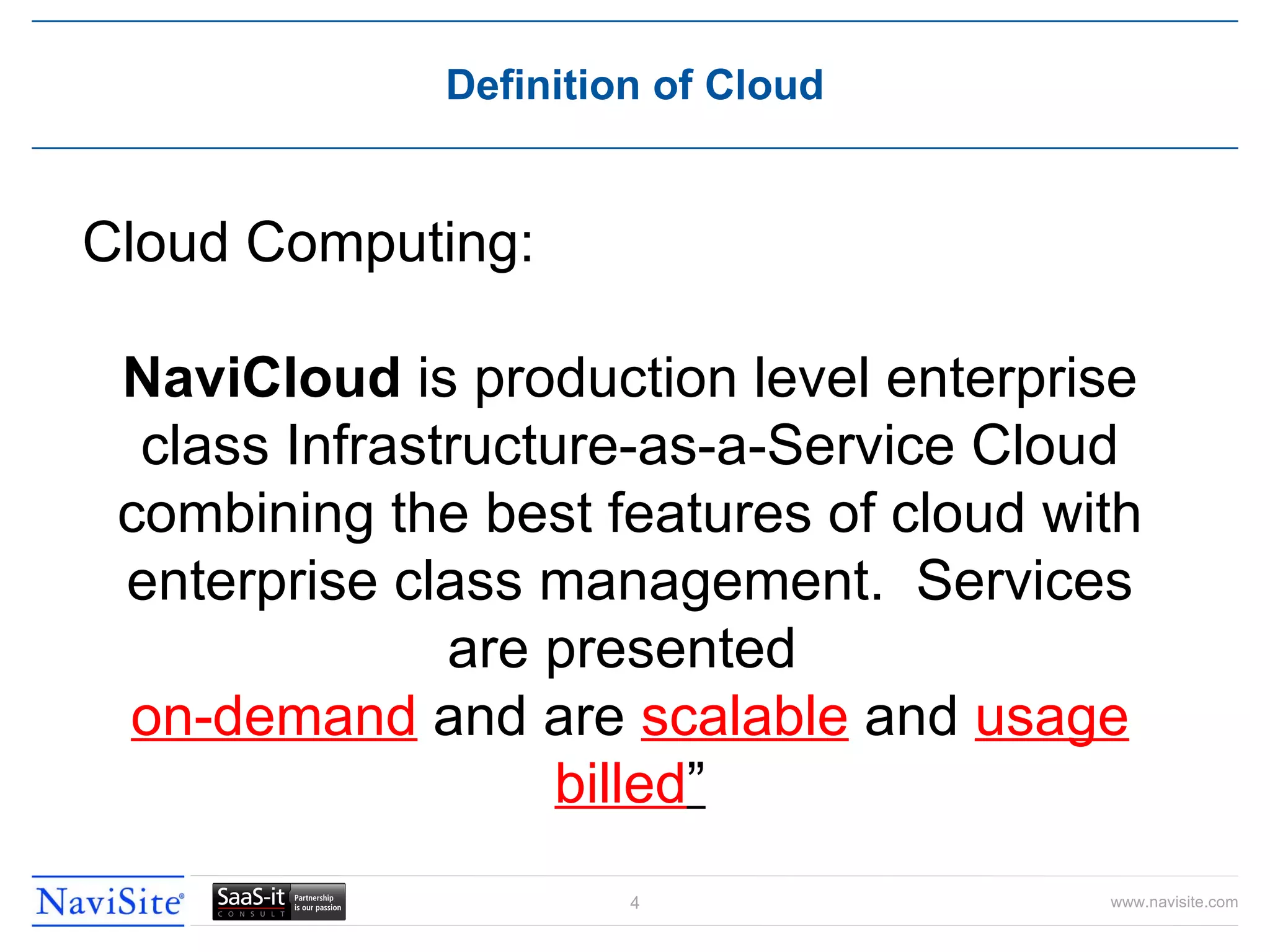 Definition of Cloud Cloud Computing: NaviCloud  is production level enterprise class Infrastructure-as-a-Service Cloud combining the best features of cloud with enterprise class management.  Services are presented  on-demand  and are  scalable  and  usage billed ” 