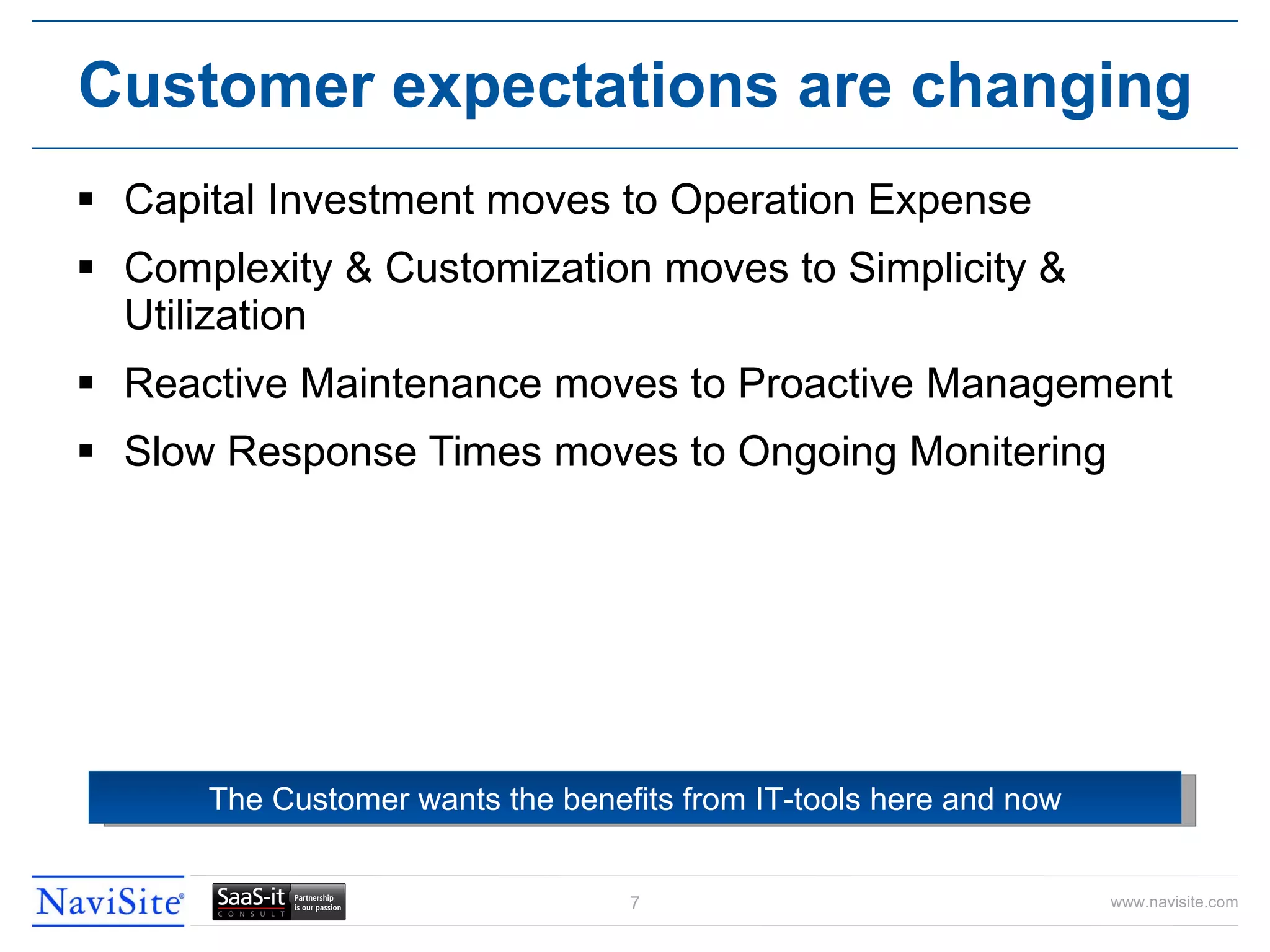 Capital Investment moves to Operation Expense Complexity & Customization moves to Simplicity & Utilization Reactive Maintenance moves to Proactive Management Slow Response Times moves to Ongoing Monitering Customer expectations are changing The Customer wants the benefits from IT-tools here and now 