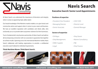 Navis Search
                                                                                   Executive Search/ Senior Level Appointments

At Navis Search, we understand the importance of discretion and integrity          Positions of expertise
when it comes to appointing high calibre talent.
                                                                                   • President/ Vice President	   • CEO/ COO
Our broad knowledge of the Maritime market enables us to give honest and
                                                                                   • Managing Director		          • Director Level	
constructive advice and support when it comes to your career and business.
                                                                                   • Senior Associate	 		         • General Manager
We have an excellent reputation with candidates and clients alike, who
exclusively use us to provide talent acquisition solutions for their businesses.
                                                                                   Sectors of expertise
Trust is fundamental in any business partnership. At Navis Search we build an
                                                                                   • Oil Major				                • Ship Owner
all-encompassing connection with our associates to guarantee that together
                                                                                   • Ship Management		            • Marine Consultancy
we achieve results. Spanning across the international Maritime market, Navis
Search collaborate with leading organisations to provide a confidential            • OEM/ Supplier			             • P&I
executive search tailored to individual requirements.                              • Legal				                    • Ship Finance

Think Maritime Moves. Think Navis Search.




www.navis-consulting.com                                  info@navis -consulting.com                                 +44 (0)23 9232 2371
 