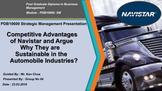 Competitive Advantages
of Navistar and Argue
Why They are
Sustainable in the
Automobile Industries?
Post Graduate Diploma In Business
Management
Module : PDB10600- SM
Date : 23.03.2016
Guided By : Mr. Ken Chua
Presented By : Group No 04
PDB10600 Strategic Management Presentation
 