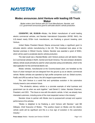 Modec announces Joint Venture with leading US Truck
                       Maker
          Modec enters Joint Venture with US Truck Manufacturer, Navistar, and
         U.S. government announces grant to stimulate electric vehicle production.



        COVENTRY, UK, 05.08.09—Modec, the British manufacturer of world leading
electric commercial vehicles, and Navistar International Corporation (NYSE: NAV), the
U.S.-based nearly $15bn truck manufacturer, are finalising a ground breaking Joint
Venture.
        United States President Barack Obama announced today a significant grant to
stimulate electric vehicle manufacturing in the US. This broadcast took place at the
Navistar premises in Elkhart County, Indiana. Navistar was awarded a grant of $39m,
which will be used to accelerate electric vehicle production.
        The deal would see a Navistar-Modec Joint Venture produce and sell electric Class
2c-3 commercial vehicles in North, Central and South America. The zero emission all-electric
delivery vehicle would primarily be used for urban-suburban pickup and deliveries, which is the
ideal application for this commercial electric van.
        Modec vehicles, manufactured at the Coventry-based plant, are heralded as the
future of urban transport and are designed from the ground up as an electric commercial
vehicle. Modec vehicles are operated by high profile companies such as; Global couriers,
FedEx and UPS as well as Tesco, the UK’s largest supermarket chain.
        The Joint Venture is a world first and symbolizes evolution in the automotive
industry toward a zero emission future.
           “The all-electric delivery vehicle is a concrete example of what business and
government can do when we work together.” said Daniel C. Ustian, Navistar Chairman,
President, and CEO. “The future is now with this electric vehicle. In fact, we already have
interested customers, including some of the most respected names in the industry.”
        Navistar chose to partner with Modec due to purpose-built concept and superior
performance of its vehicles.
        “Modec is delighted to be finalising a Joint Venture with Navistar,” said Bill
Gillespie, Chief Executive of Modec. “The positive impact on Modec and the electric
vehicle world will be significant and this is a true sign of evolution in the automotive
industry.”

Press release: Modec – Navistar Joint Venture: 05.08.09                              Page 1 of 2
 