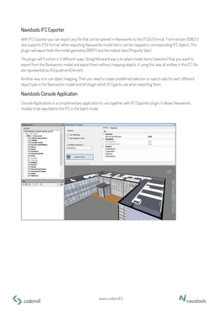 www.codemill.fi
Navistools IFC Exporter
With IFC Exporter you can export any file that can be opened in Navisworks to the IFC2x3 format. From version 2018.2 it
also supports IFC4 format. When exporting Navisworks model items can be mapped to corresponding IFC objects. This
plugin will export both the model geometry (BREP) and the related data (Property Sets)
The plugin will function in 2 different ways. Straightforward way is to select model items (selection) that you want to
export from the Navisworks model and export them without mapping objects. If using this way all entities in the IFC file
are represented as IfcEquipmentElement.
Another way is to use object mapping. Then you need to create predefined selection or search sets for each different
object type in the Navisworks model and tell plugin which IfcType to use when exporting them.
Navistools Console Application
Console Applications is a complementary application to use together with IFC Exporter plugin. It allows Navisworks
models to be exported to the IFC in the batch mode.
 