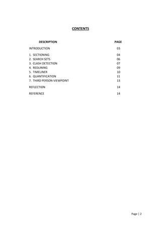 Page | 2
CONTENTS
DESCRIPTION PAGE
INTRODUCTION 03
1. SECTIONING 04
2. SEARCH SETS 06
3. CLASH DETECTION 07
4. REDLINING 09
5. TIMELINER 10
6. QUANTIFICATION 11
7. THIRD PERSON VIEWPOINT 13
REFLECTION 14
REFERENCE 14
 