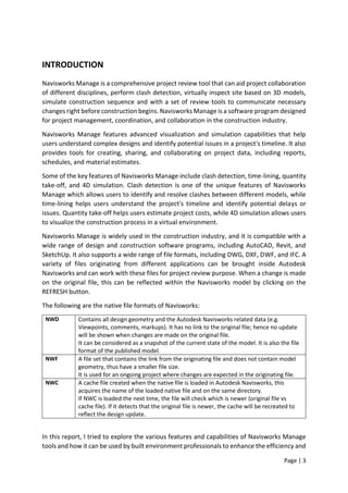 Page | 3
INTRODUCTION
Navisworks Manage is a comprehensive project review tool that can aid project collaboration
of different disciplines, perform clash detection, virtually inspect site based on 3D models,
simulate construction sequence and with a set of review tools to communicate necessary
changes right before construction begins. Navisworks Manage is a software program designed
for project management, coordination, and collaboration in the construction industry.
Navisworks Manage features advanced visualization and simulation capabilities that help
users understand complex designs and identify potential issues in a project's timeline. It also
provides tools for creating, sharing, and collaborating on project data, including reports,
schedules, and material estimates.
Some of the key features of Navisworks Manage include clash detection, time-lining, quantity
take-off, and 4D simulation. Clash detection is one of the unique features of Navisworks
Manage which allows users to identify and resolve clashes between different models, while
time-lining helps users understand the project's timeline and identify potential delays or
issues. Quantity take-off helps users estimate project costs, while 4D simulation allows users
to visualize the construction process in a virtual environment.
Navisworks Manage is widely used in the construction industry, and it is compatible with a
wide range of design and construction software programs, including AutoCAD, Revit, and
SketchUp. It also supports a wide range of file formats, including DWG, DXF, DWF, and IFC. A
variety of files originating from different applications can be brought inside Autodesk
Navisworks and can work with these files for project review purpose. When a change is made
on the original file, this can be reflected within the Navisworks model by clicking on the
REFRESH button.
The following are the native file formats of Navisworks:
NWD Contains all design geometry and the Autodesk Navisworks related data (e.g.
Viewpoints, comments, markups). It has no link to the original file; hence no update
will be shown when changes are made on the original file.
It can be considered as a snapshot of the current state of the model. It is also the file
format of the published model.
NWF A file set that contains the link from the originating file and does not contain model
geometry, thus have a smaller file size.
It is used for an ongoing project where changes are expected in the originating file.
NWC A cache file created when the native file is loaded in Autodesk Navisworks, this
acquires the name of the loaded native file and on the same directory.
If NWC is loaded the next time, the file will check which is newer (original file vs
cache file). If it detects that the original file is newer, the cache will be recreated to
reflect the design update.
In this report, I tried to explore the various features and capabilities of Navisworks Manage
tools and how it can be used by built environment professionals to enhance the efficiency and
 