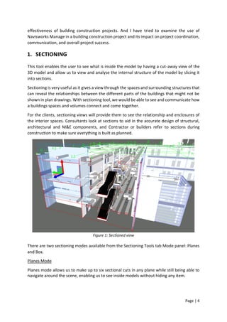 Page | 4
effectiveness of building construction projects. And I have tried to examine the use of
Navisworks Manage in a building construction project and its impact on project coordination,
communication, and overall project success.
1. SECTIONING
This tool enables the user to see what is inside the model by having a cut-away view of the
3D model and allow us to view and analyse the internal structure of the model by slicing it
into sections.
Sectioning is very useful as it gives a view through the spaces and surrounding structures that
can reveal the relationships between the different parts of the buildings that might not be
shown in plan drawings. With sectioning tool, we would be able to see and communicate how
a buildings spaces and volumes connect and come together.
For the clients, sectioning views will provide them to see the relationship and enclosures of
the interior spaces. Consultants look at sections to aid in the accurate design of structural,
architectural and M&E components, and Contractor or builders refer to sections during
construction to make sure everything is built as planned.
Figure 1: Sectioned view
There are two sectioning modes available from the Sectioning Tools tab Mode panel: Planes
and Box.
Planes Mode
Planes mode allows us to make up to six sectional cuts in any plane while still being able to
navigate around the scene, enabling us to see inside models without hiding any item.
 