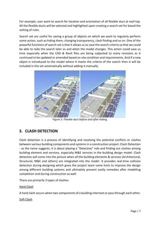 Page | 7
For example, user want to search for location and orientation of all flexible duct at roof top.
All the flexible ducts will be selected and highlighted upon creating a search set for based the
setting of rules.
Search set are useful for saving a group of objects on which we want to regularly perform
some action, such as hiding them, changing transparency, clash finding and so on. One of the
powerful functions of search set is that it allows us to save the search criteria so that we could
be able to redo the search later as and when the model changes. This action could save us
time especially when the CAD & Revit files are being subjected to many revisions as it
continued to be updated or amended based on site condition and requirements. And if a new
object is introduced to the model where it meets the criteria of the search then it will be
included in the set automatically without adding it manually.
Figure 5: Flexible duct before and after hiding.
3. CLASH DETECTION
Clash detection is a process of identifying and resolving the potential conflicts or clashes
between various building components and systems in a construction project. Clash Detection
- as the name suggests, it is about playing a “Detective” role and finding out clashes among
building element and services, especially M&E services in the building design model. Clash
detection will come into the picture when all the building elements & services (Architectural,
Structural, M&E and others) are integrated into the model. It provides real-time collision
detection during designing which gives the project team some hints to improve the design
among different building systems and ultimately prevent costly remedies after modelling
completion and during construction as well.
There are primarily 3 types of clashes:
Hard Clash
A hard clash occurs when two components of a building intersect or pass through each other.
Soft Clash
 
