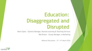 Education:
Disaggregated and
Disrupted
Maria Spies – General Manager, Navitas Learning & Teaching Services
Rob Brown – Group Manager, e-Marketing
Webinar Discussions - 3rd / 4th March 2016
 