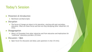 Today’s Session
 Presenters & Introduction
 Rob Brown and Maria Spies
 Disruption
 The forces of change are about to hit education, starting with post-secondary
education. What are these forces and how are they disrupting other industries? (10
mins)
 Disaggregation
 What is it? Examples from other industries and from education and implications for
‘traditional’ education providers (10 mins)
 Discussion / Q&A
 Open forum for discussion and ideas; post questions in chat (15 mins)
 