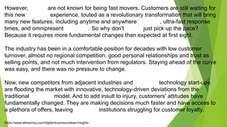 However, banks are not known for being fast movers. Customers are still waiting for
this new banking experience, touted as a revolutionary transformation that will bring
many new features, including anytime and anywhere banking, ultra-fast response
times, and omnipresent advisors. So why don't banks just pick up the pace?
Because it requires more fundamental changes than expected at first sight.
The industry has been in a comfortable position for decades with low customer
turnover, almost no regional competition, good personal relationships and trust as
selling points, and not much intervention from regulators. Staying ahead of the curve
was easy, and there was no pressure to change.
Now, new competitors from adjacent industries and financial technology start-ups
are flooding the market with innovative, technology-driven deviations from the
traditional banking model. And to add insult to injury, customers' attitudes have
fundamentally changed. They are making decisions much faster and have access to
a plethora of offers, leaving financial institutions struggling for customer loyalty.
https://www.atkearney.com/digital-business/ideas-insights
 