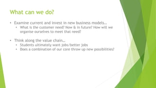 What can we do?
• Examine current and invest in new business models…
• What is the customer need? Now & in future? How will we
organise ourselves to meet that need?
• Think along the value chain…
• Students ultimately want jobs/better jobs
• Does a combination of our core throw up new possibilities?
 