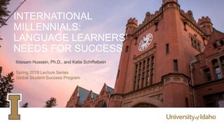 INTERNATIONAL
MILLENNIALS:
LANGUAGE LEARNERS’
NEEDS FOR SUCCESS
Ibtesam Hussein, Ph.D., and Katie Schiffelbein
Spring 2018 Lecture Series
Global Student Success Program
 