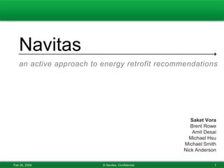 Navitas
   an active approach to energy retrofit recommendations




                                                      Saket Vora
                                                      Brent Rowe
                                                       Amit Desai
                                                     Michael Hsu
                                                   Michael Smith
                                                   Nick Anderson

Feb 26, 2009             © Navitas, Confidential                1
 