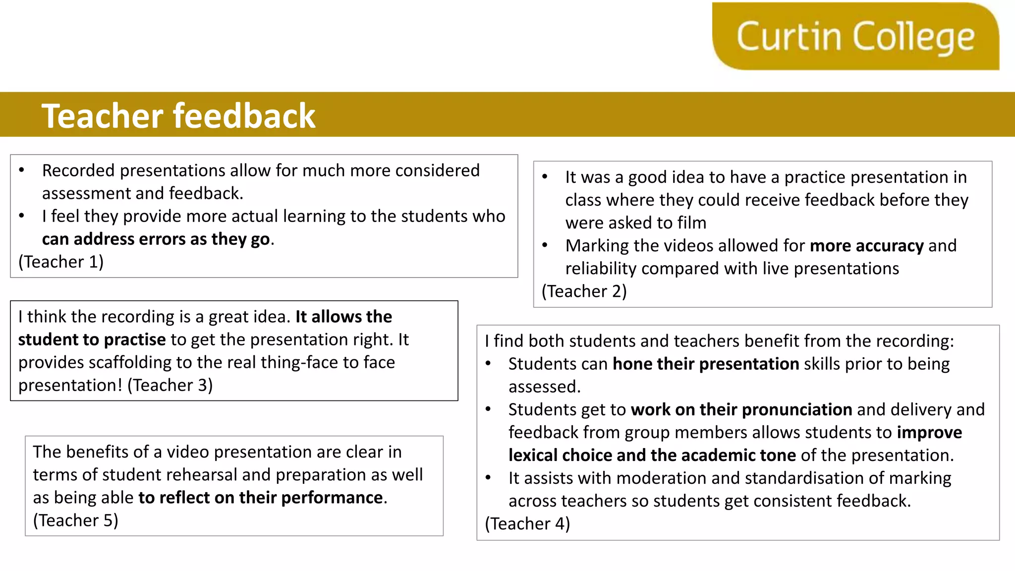 Teacher feedback
• Recorded presentations allow for much more considered
assessment and feedback.
• I feel they provide more actual learning to the students who
can address errors as they go.
(Teacher 1)
• It was a good idea to have a practice presentation in
class where they could receive feedback before they
were asked to film
• Marking the videos allowed for more accuracy and
reliability compared with live presentations
(Teacher 2)
I think the recording is a great idea. It allows the
student to practise to get the presentation right. It
provides scaffolding to the real thing-face to face
presentation! (Teacher 3)
I find both students and teachers benefit from the recording:
• Students can hone their presentation skills prior to being
assessed.
• Students get to work on their pronunciation and delivery and
feedback from group members allows students to improve
lexical choice and the academic tone of the presentation.
• It assists with moderation and standardisation of marking
across teachers so students get consistent feedback.
(Teacher 4)
The benefits of a video presentation are clear in
terms of student rehearsal and preparation as well
as being able to reflect on their performance.
(Teacher 5)
 