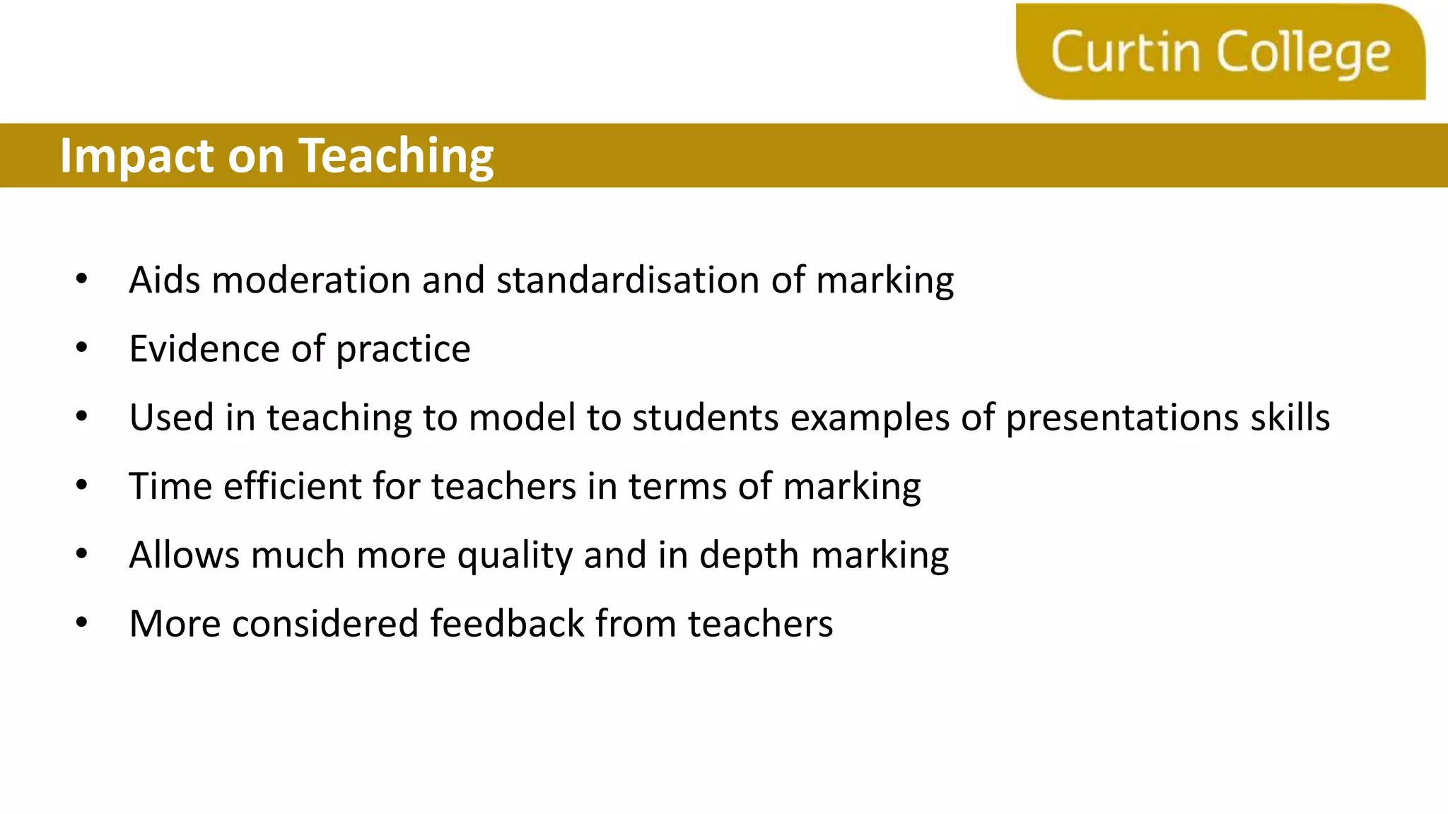 Impact on Teaching
• Aids moderation and standardisation of marking
• Evidence of practice
• Used in teaching to model to students examples of presentations skills
• Time efficient for teachers in terms of marking
• Allows much more quality and in depth marking
• More considered feedback from teachers
 