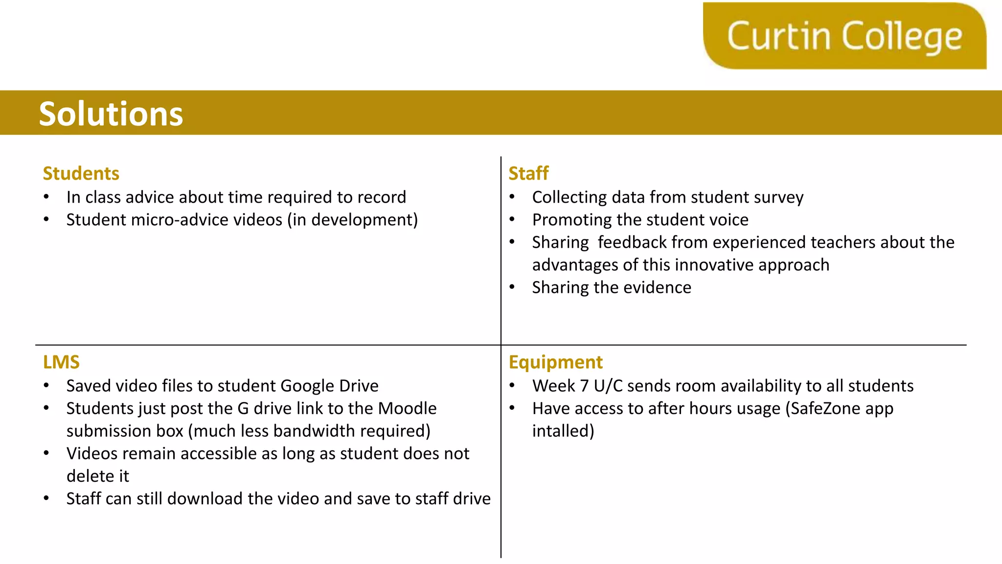 Solutions
Students
• In class advice about time required to record
• Student micro-advice videos (in development)
Staff
• Collecting data from student survey
• Promoting the student voice
• Sharing feedback from experienced teachers about the
advantages of this innovative approach
• Sharing the evidence
LMS
• Saved video files to student Google Drive
• Students just post the G drive link to the Moodle
submission box (much less bandwidth required)
• Videos remain accessible as long as student does not
delete it
• Staff can still download the video and save to staff drive
Equipment
• Week 7 U/C sends room availability to all students
• Have access to after hours usage (SafeZone app
intalled)
 