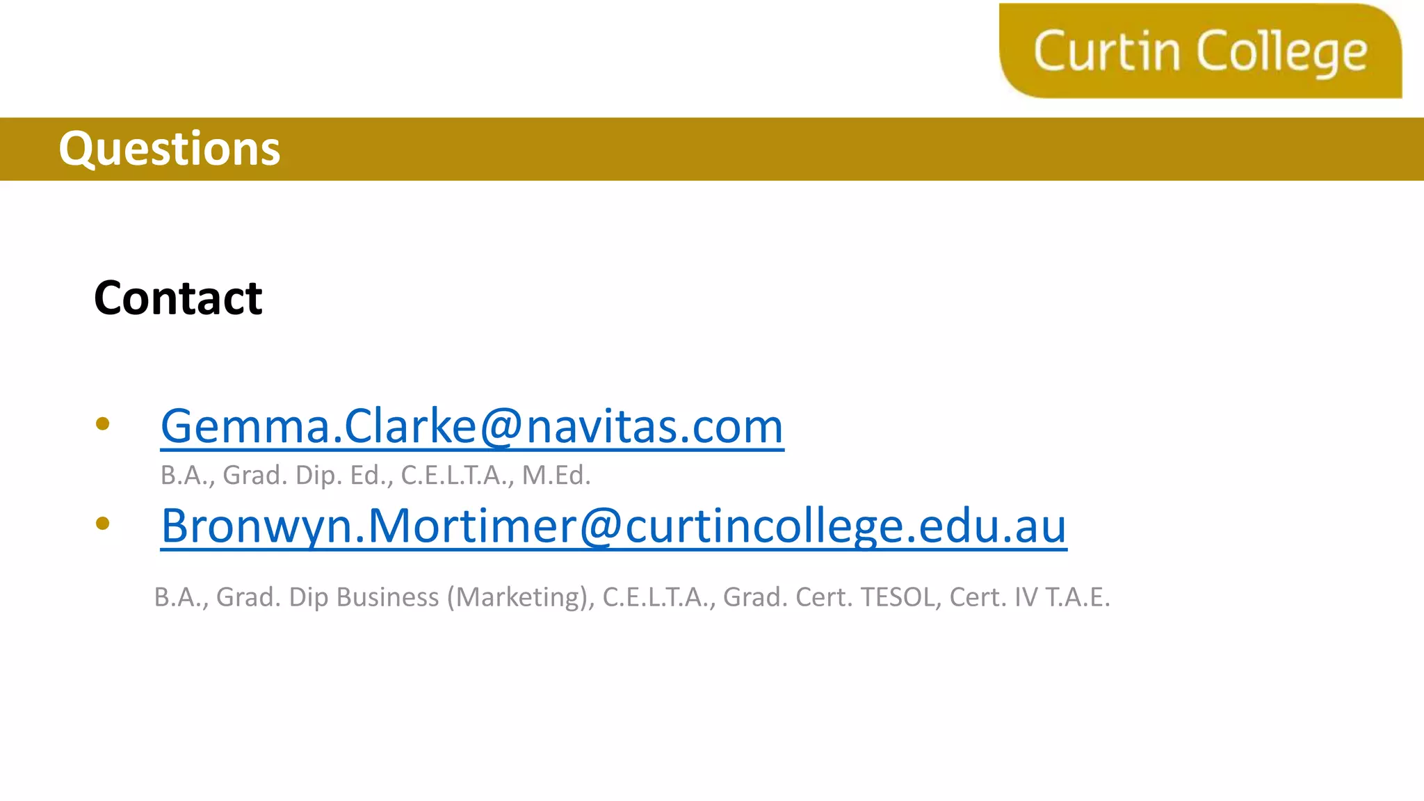 Questions
Contact
• Gemma.Clarke@navitas.com
B.A., Grad. Dip. Ed., C.E.L.T.A., M.Ed.
• Bronwyn.Mortimer@curtincollege.edu.au
B.A., Grad. Dip Business (Marketing), C.E.L.T.A., Grad. Cert. TESOL, Cert. IV T.A.E.
 