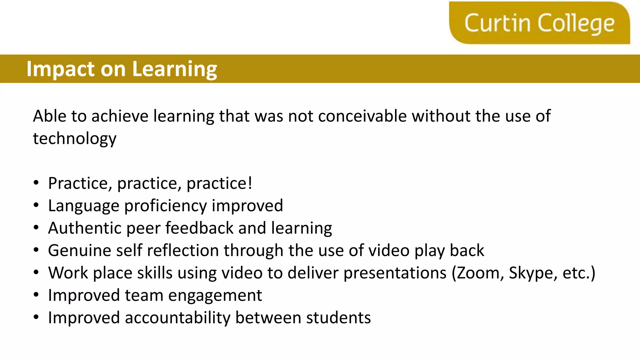 Impact on Learning
Able to achieve learning that was not conceivable without the use of
technology
• Practice, practice, practice!
• Language proficiency improved
• Authentic peer feedback and learning
• Genuine self reflection through the use of video play back
• Work place skills using video to deliver presentations (Zoom, Skype, etc.)
• Improved team engagement
• Improved accountability between students
 