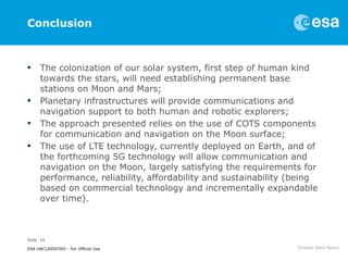 Slide 18
ESA UNCLASSIFIED - For Official Use
Conclusion
• The colonization of our solar system, first step of human kind
towards the stars, will need establishing permanent base
stations on Moon and Mars;
• Planetary infrastructures will provide communications and
navigation support to both human and robotic explorers;
• The approach presented relies on the use of COTS components
for communication and navigation on the Moon surface;
• The use of LTE technology, currently deployed on Earth, and of
the forthcoming 5G technology will allow communication and
navigation on the Moon, largely satisfying the requirements for
performance, reliability, affordability and sustainability (being
based on commercial technology and incrementally expandable
over time).
 