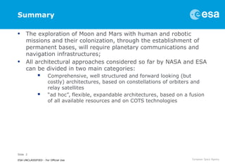 Slide 2
ESA UNCLASSIFIED - For Official Use
Summary
• The exploration of Moon and Mars with human and robotic
missions and their colonization, through the establishment of
permanent bases, will require planetary communications and
navigation infrastructures;
• All architectural approaches considered so far by NASA and ESA
can be divided in two main categories:
 Comprehensive, well structured and forward looking (but
costly) architectures, based on constellations of orbiters and
relay satellites
 “ad hoc”, flexible, expandable architectures, based on a fusion
of all available resources and on COTS technologies
 